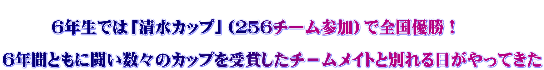  　　　6年生では「清水カップ」（２５６チーム参加）で全国優勝！  ６年間ともに闘い数々のカップを受賞したチ－ムメイトと別れる日がやってきた