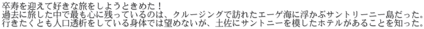 卒寿を迎えて好きな旅をしようときめた！ 過去に旅した中で最も心に残っているのは、クルージングで訪れたエーゲ海に浮かぶサントリーニー島だった。 行きたくとも人口透析をしている身体では望めないが、土佐にサントニーを模したホテルがあることを知った。